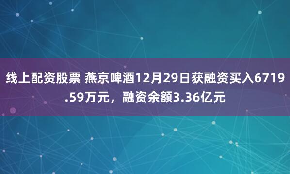 线上配资股票 燕京啤酒12月29日获融资买入6719.59万元，融资余额3.36亿元