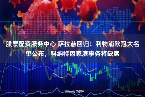 股票配资服务中心 萨拉赫回归！利物浦欧冠大名单公布，科纳特因家庭事务将缺席