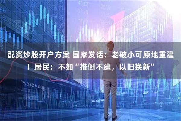 配资炒股开户方案 国家发话：老破小可原地重建！居民：不如“推倒不建，以旧换新”
