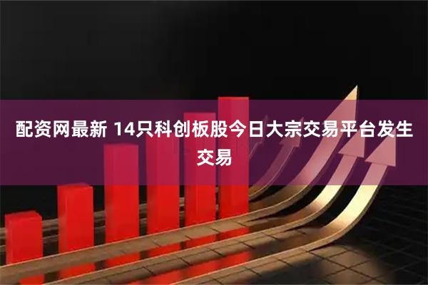 配资网最新 14只科创板股今日大宗交易平台发生交易