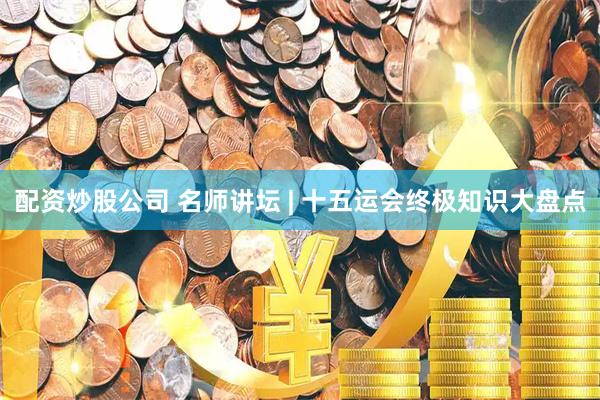 配资炒股公司 名师讲坛 | 十五运会终极知识大盘点