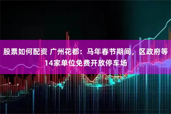 股票如何配资 广州花都：马年春节期间，区政府等14家单位免费开放停车场