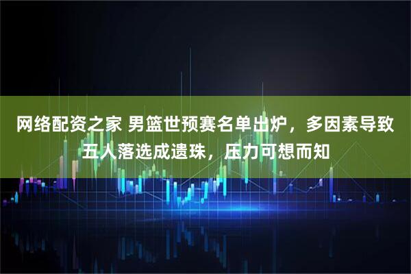 网络配资之家 男篮世预赛名单出炉，多因素导致五人落选成遗珠，压力可想而知