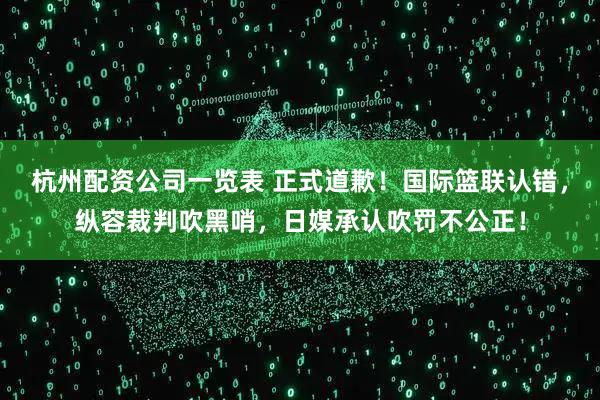 杭州配资公司一览表 正式道歉！国际篮联认错，纵容裁判吹黑哨，日媒承认吹罚不公正！