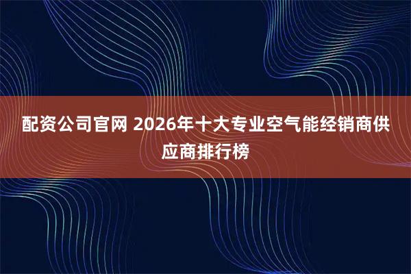 配资公司官网 2026年十大专业空气能经销商供应商排行榜