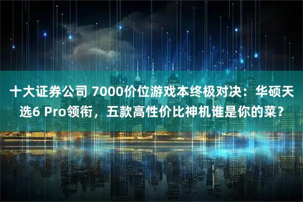 十大证券公司 7000价位游戏本终极对决：华硕天选6 Pro领衔，五款高性价比神机谁是你的菜？