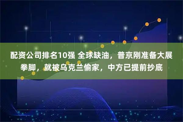 配资公司排名10强 全球缺油，普京刚准备大展拳脚，就被乌克兰偷家，中方已提前抄底
